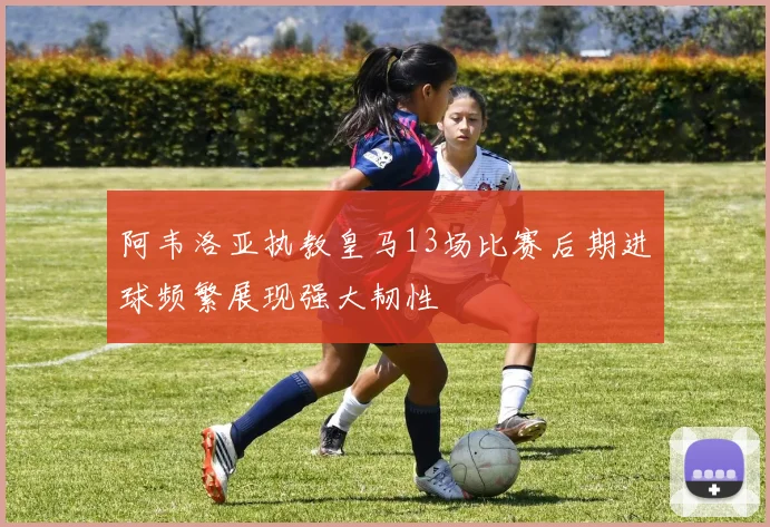 阿韦洛亚执教皇马13场比赛后期进球频繁展现强大韧性