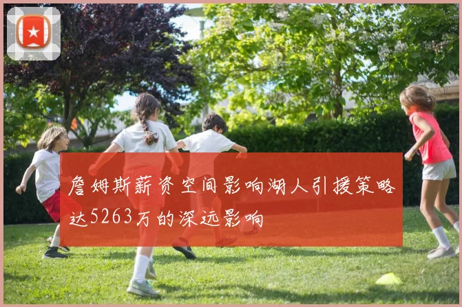 詹姆斯薪资空间影响湖人引援策略达5263万的深远影响