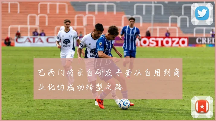 巴西门将亲自研发手套从自用到商业化的成功转型之路