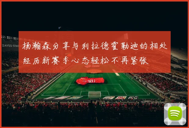 杨瀚森分享与利拉德霍勒迪的相处经历新赛季心态轻松不再紧张