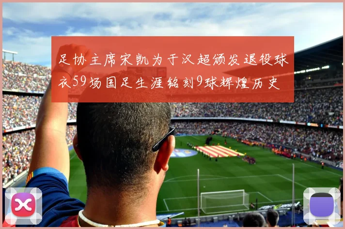 足协主席宋凯为于汉超颁发退役球衣59场国足生涯铭刻9球辉煌历史