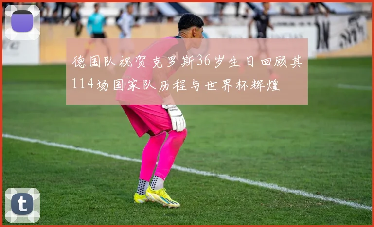 德国队祝贺克罗斯36岁生日回顾其114场国家队历程与世界杯辉煌
