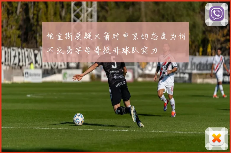 帕金斯质疑火箭对申京的态度为何不交易字母哥提升球队实力