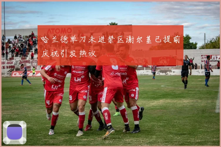 哈兰德单刀未进禁区谢尔基已提前庆祝引发热议