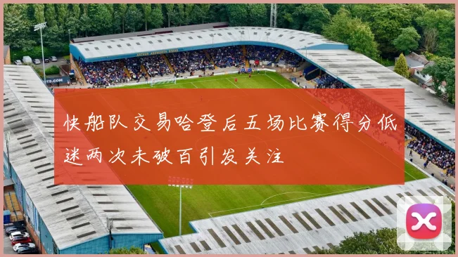 快船队交易哈登后五场比赛得分低迷两次未破百引发关注