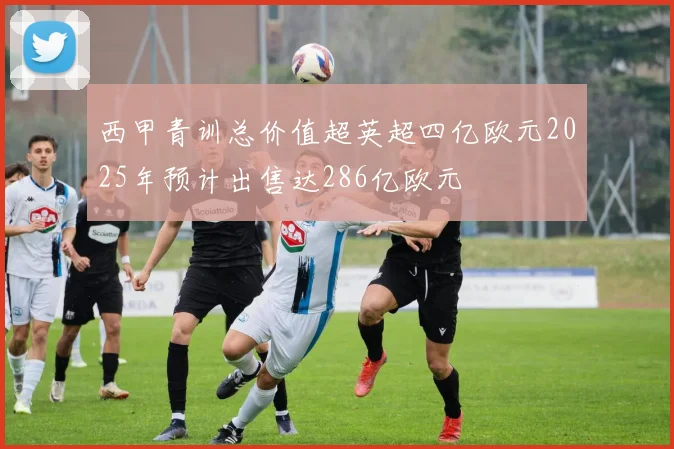 西甲青训总价值超英超四亿欧元2025年预计出售达286亿欧元