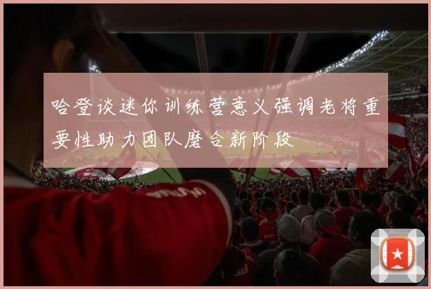 哈登谈迷你训练营意义强调老将重要性助力团队磨合新阶段