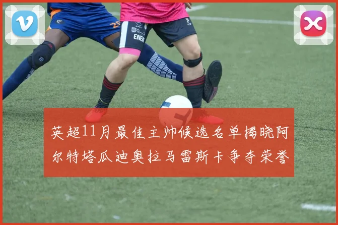 英超11月最佳主帅候选名单揭晓阿尔特塔瓜迪奥拉马雷斯卡争夺荣誉