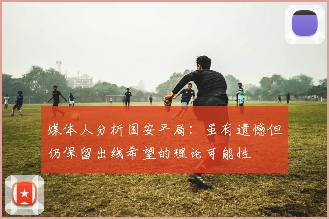 媒体人分析国安平局：虽有遗憾但仍保留出线希望的理论可能性
