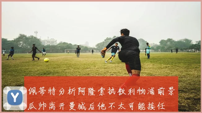 佩蒂特分析阿隆索执教利物浦前景瓜帅离开曼城后他不太可能接任