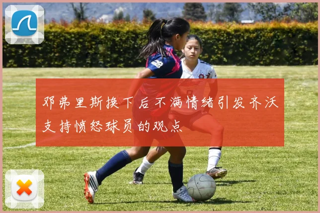 邓弗里斯换下后不满情绪引发齐沃支持愤怒球员的观点