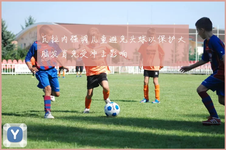 瓦拉内强调儿童避免头球以保护大脑发育免受冲击影响