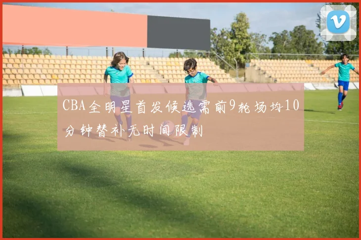 CBA全明星首发候选需前9轮场均10分钟替补无时间限制