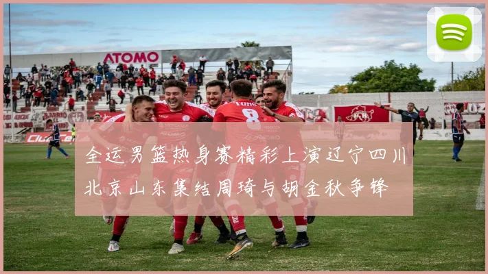全运男篮热身赛精彩上演辽宁四川北京山东集结周琦与胡金秋争锋