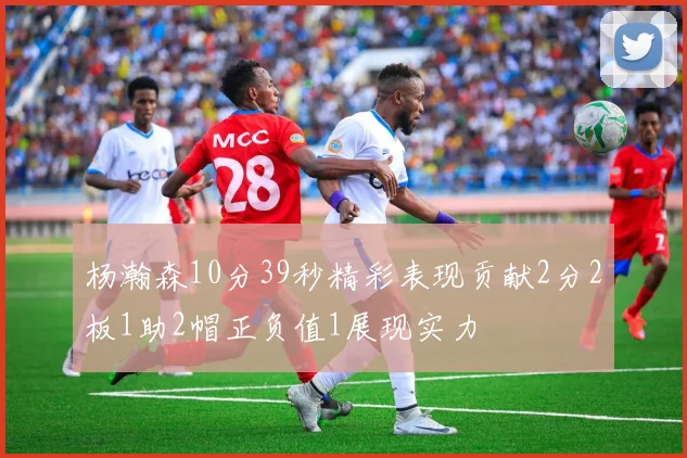 杨瀚森10分39秒精彩表现贡献2分2板1助2帽正负值1展现实力