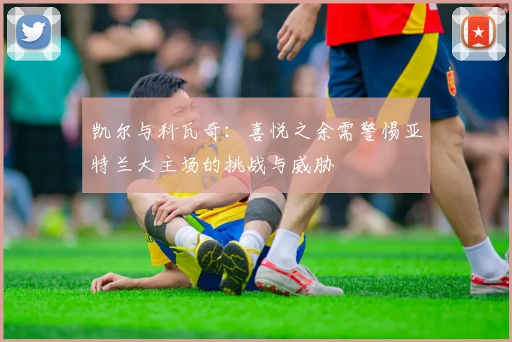 凯尔与科瓦奇：喜悦之余需警惕亚特兰大主场的挑战与威胁