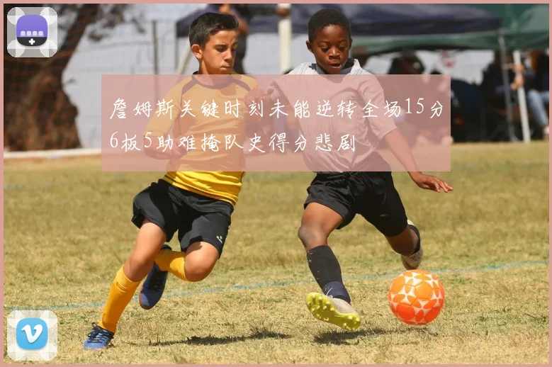 詹姆斯关键时刻未能逆转全场15分6板5助难掩队史得分悲剧