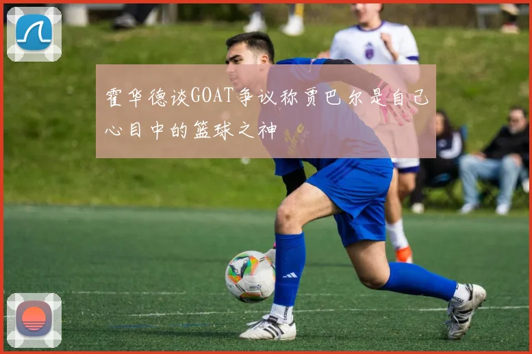 霍华德谈GOAT争议称贾巴尔是自己心目中的篮球之神