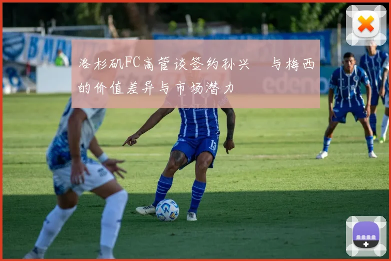 洛杉矶FC高管谈签约孙兴慜与梅西的价值差异与市场潜力