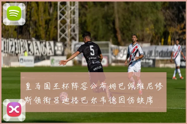 皇马国王杯阵容公布姆巴佩维尼修斯领衔吕迪格巴尔韦德因伤缺席