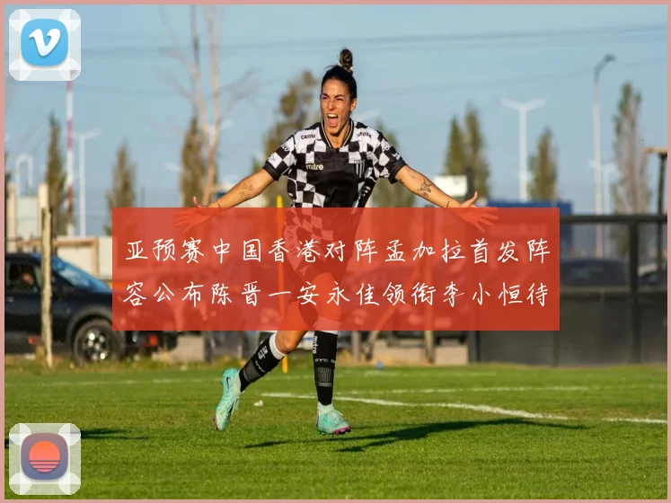 亚预赛中国香港对阵孟加拉首发阵容公布陈晋一安永佳领衔李小恒待命
