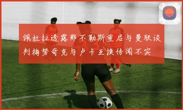 佩杜拉透露那不勒斯重启与曼联谈判梅努奇克与卢卡互换传闻不实