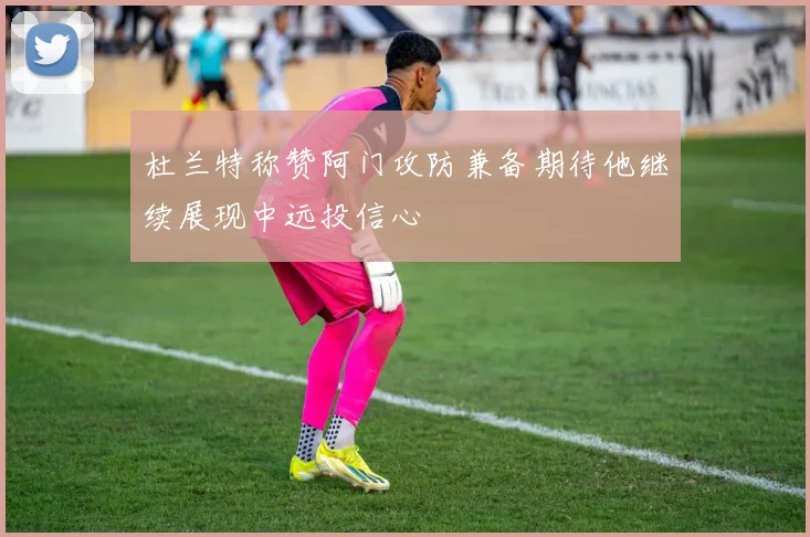 杜兰特称赞阿门攻防兼备期待他继续展现中远投信心