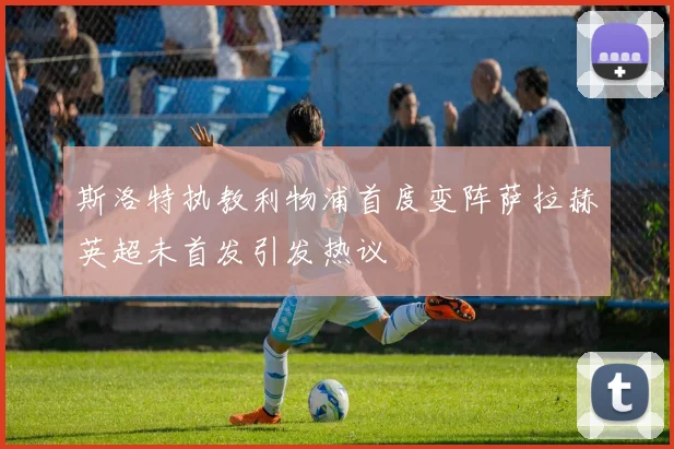 斯洛特执教利物浦首度变阵萨拉赫英超未首发引发热议