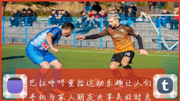 迪巴拉呼吁重拾运动乐趣让人们放下手机与家人朋友共享美好时光