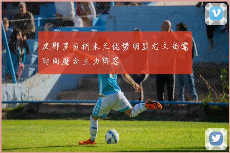 皮耶罗分析米兰优势明显尤文尚需时间磨合主力阵容