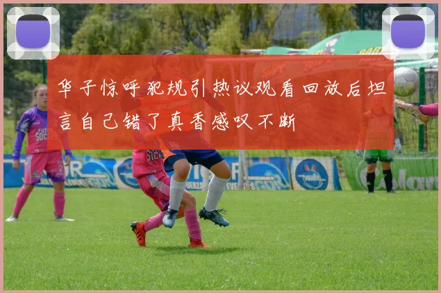 华子惊呼犯规引热议观看回放后坦言自己错了真香感叹不断