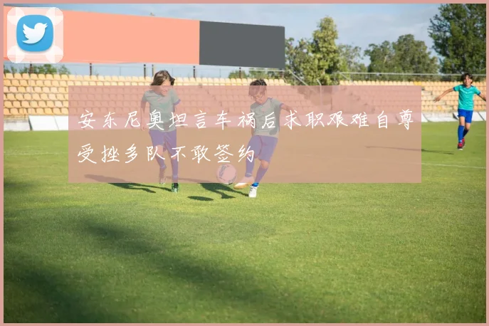 安东尼奥坦言车祸后求职艰难自尊受挫多队不敢签约