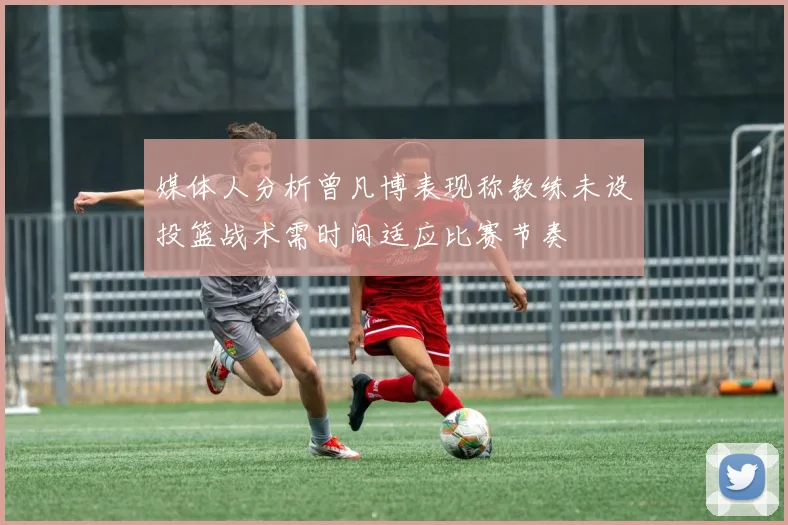 媒体人分析曾凡博表现称教练未设投篮战术需时间适应比赛节奏