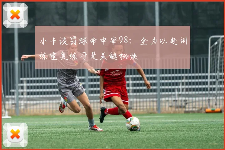 小卡谈罚球命中率98：全力以赴训练重复练习是关键秘诀