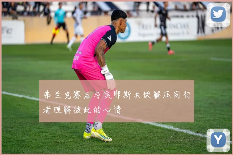 弗兰克赛后与莫耶斯共饮解压同行者理解彼此的心情