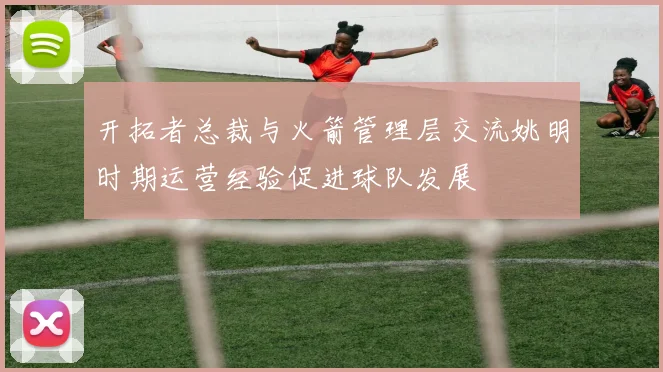 开拓者总裁与火箭管理层交流姚明时期运营经验促进球队发展