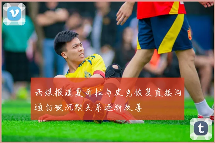 西媒报道夏奇拉与皮克恢复直接沟通打破沉默关系逐渐改善