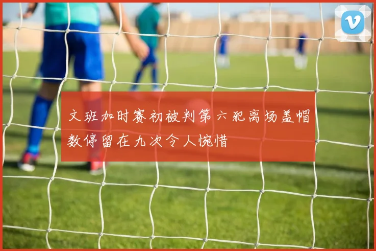 文班加时赛初被判第六犯离场盖帽数停留在九次令人惋惜