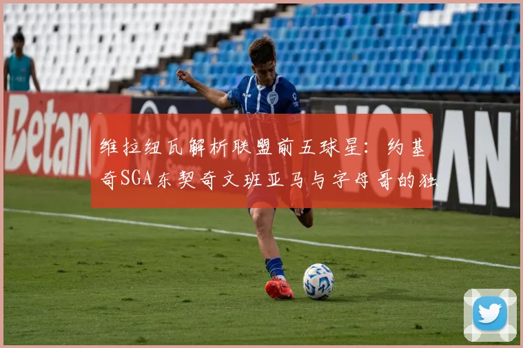 维拉纽瓦解析联盟前五球星：约基奇SGA东契奇文班亚马与字母哥的独特魅力