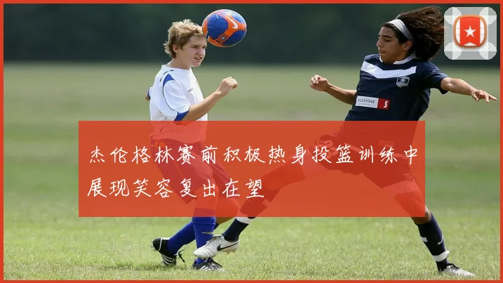 杰伦格林赛前积极热身投篮训练中展现笑容复出在望