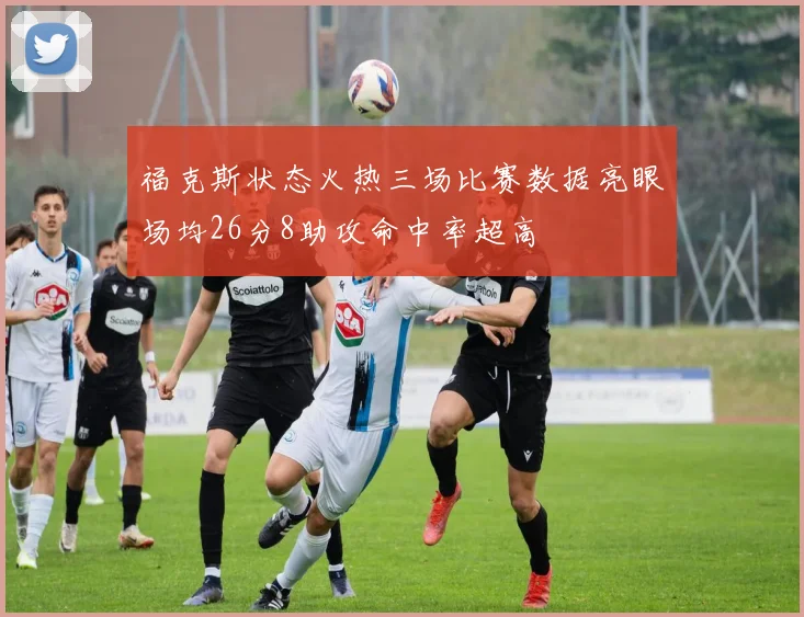 福克斯状态火热三场比赛数据亮眼场均26分8助攻命中率超高