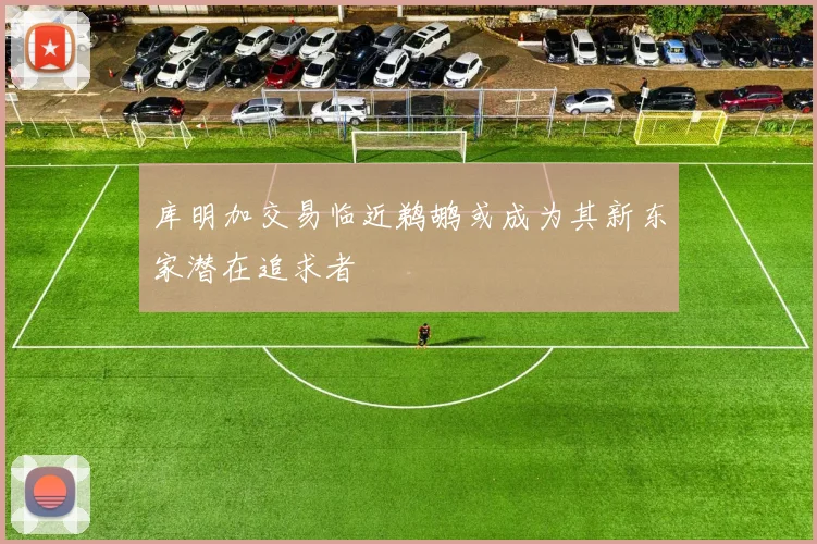 库明加交易临近鹈鹕或成为其新东家潜在追求者